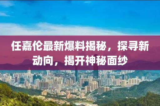 任嘉伦最新爆料揭秘，探寻新动向，揭开神秘面纱