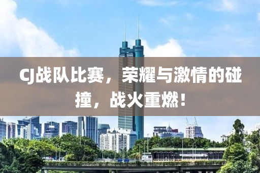 CJ战队比赛，荣耀与激情的碰撞，战火重燃！