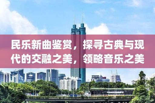 民乐新曲鉴赏，探寻古典与现代的交融之美，领略音乐之美