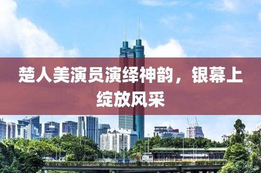 楚人美演员演绎神韵，银幕上绽放风采