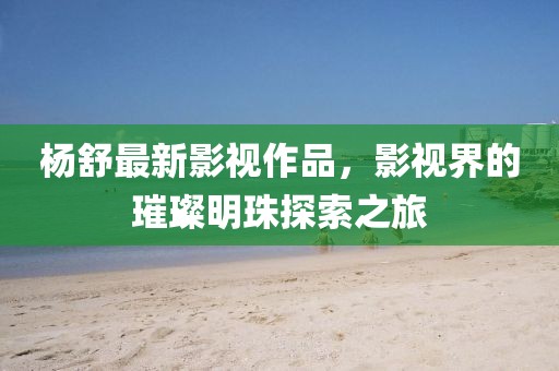 杨舒最新影视作品，影视界的璀璨明珠探索之旅