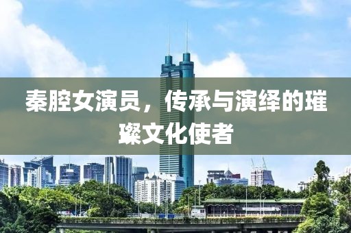 秦腔女演员，传承与演绎的璀璨文化使者