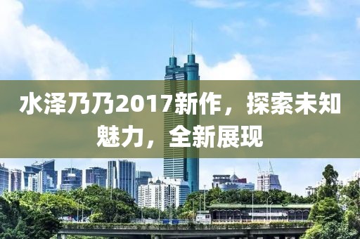 水泽乃乃2017新作，探索未知魅力，全新展现