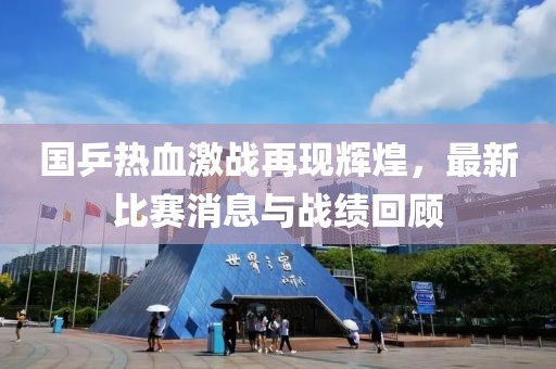 国乒热血激战再现辉煌，最新比赛消息与战绩回顾