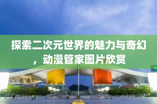 探索二次元世界的魅力与奇幻，动漫管家图片欣赏