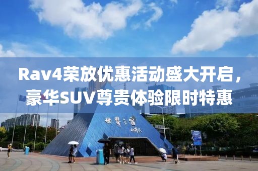 Rav4荣放优惠活动盛大开启，豪华SUV尊贵体验限时特惠