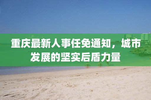 重庆最新人事任免通知，城市发展的坚实后盾力量