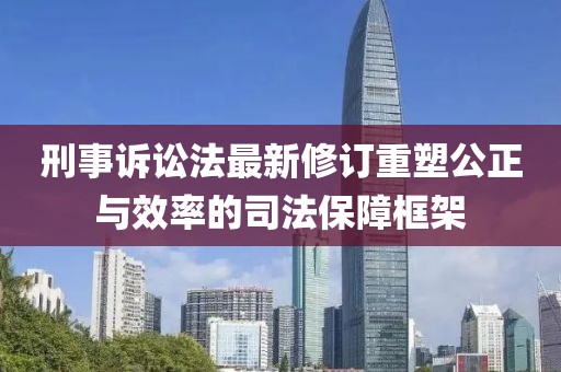 刑事诉讼法最新修订重塑公正与效率的司法保障框架