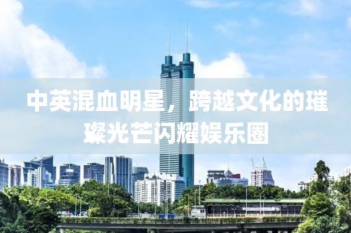 中英混血明星，跨越文化的璀璨光芒闪耀娱乐圈