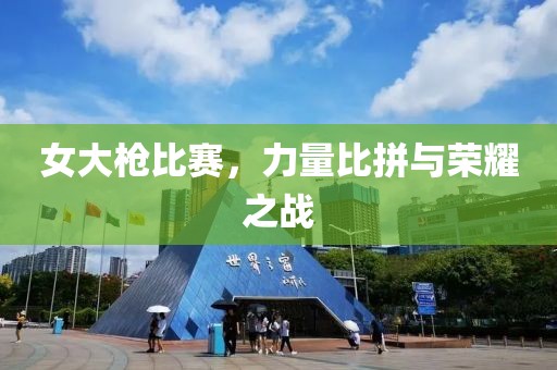 女大枪比赛，力量比拼与荣耀之战