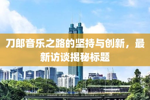 刀郎音乐之路的坚持与创新，最新访谈揭秘标题