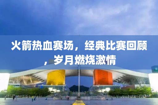 火箭热血赛场，经典比赛回顾，岁月燃烧激情