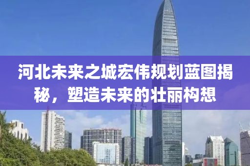 河北未来之城宏伟规划蓝图揭秘，塑造未来的壮丽构想
