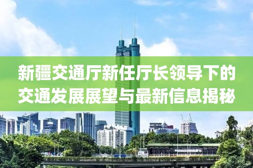 新疆交通厅新任厅长领导下的交通发展展望与最新信息揭秘