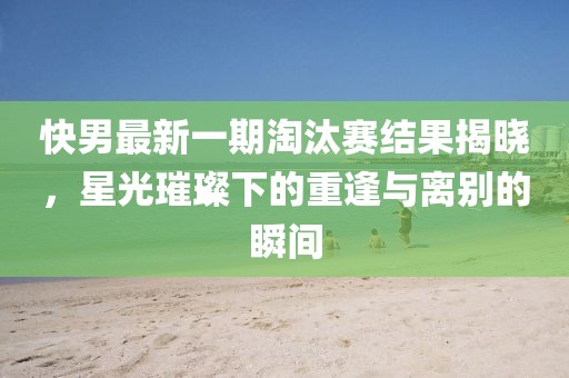 快男最新一期淘汰赛结果揭晓，星光璀璨下的重逢与离别的瞬间