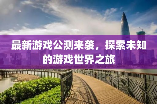 最新游戏公测来袭，探索未知的游戏世界之旅