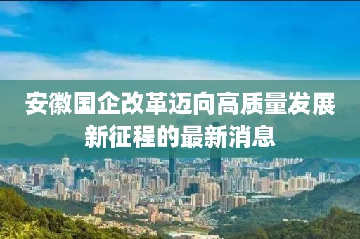 安徽国企改革迈向高质量发展新征程的最新消息