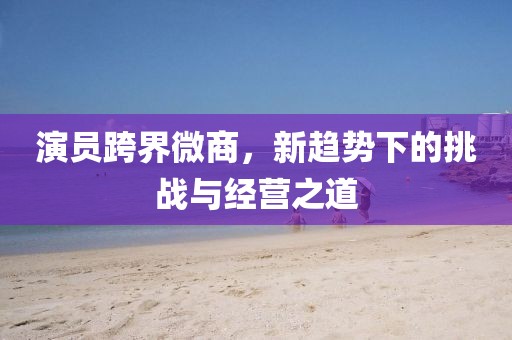 演员跨界微商，新趋势下的挑战与经营之道