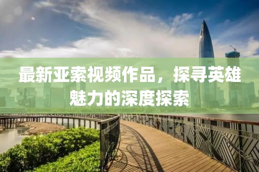 最新亚索视频作品，探寻英雄魅力的深度探索