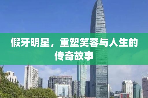 假牙明星，重塑笑容与人生的传奇故事