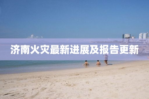 济南火灾最新进展及报告更新