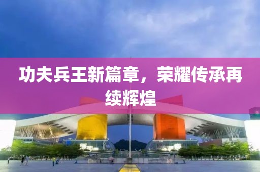 功夫兵王新篇章，荣耀传承再续辉煌