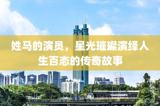 姓马的演员，星光璀璨演绎人生百态的传奇故事