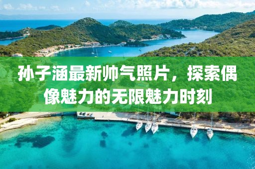 孙子涵最新帅气照片，探索偶像魅力的无限魅力时刻