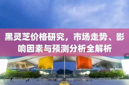 黑灵芝价格研究，市场走势、影响因素与预测分析全解析