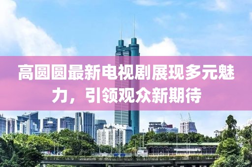 高圆圆最新电视剧展现多元魅力，引领观众新期待