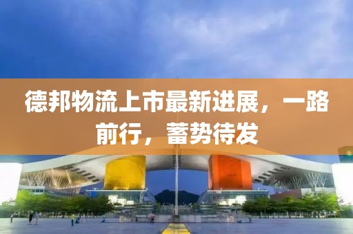 德邦物流上市最新进展，一路前行，蓄势待发