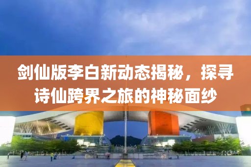 剑仙版李白新动态揭秘，探寻诗仙跨界之旅的神秘面纱