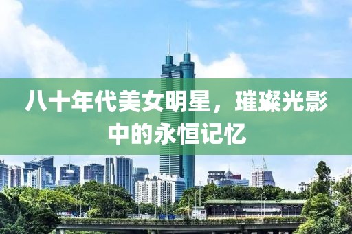 八十年代美女明星，璀璨光影中的永恒记忆
