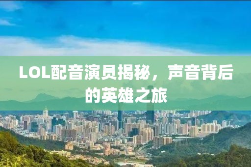 LOL配音演员揭秘，声音背后的英雄之旅