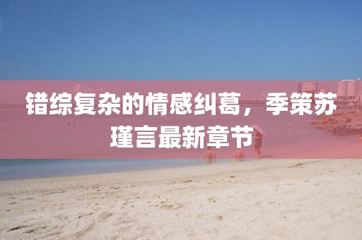 错综复杂的情感纠葛，季策苏瑾言最新章节