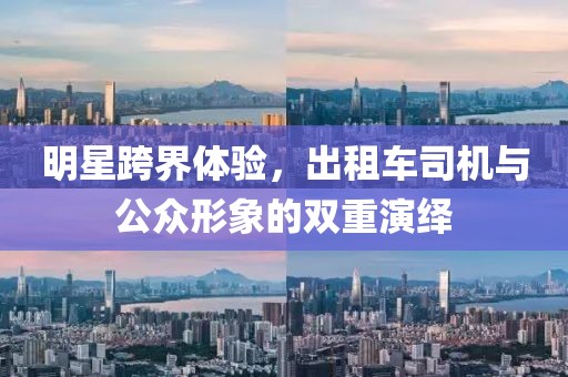 明星跨界体验，出租车司机与公众形象的双重演绎