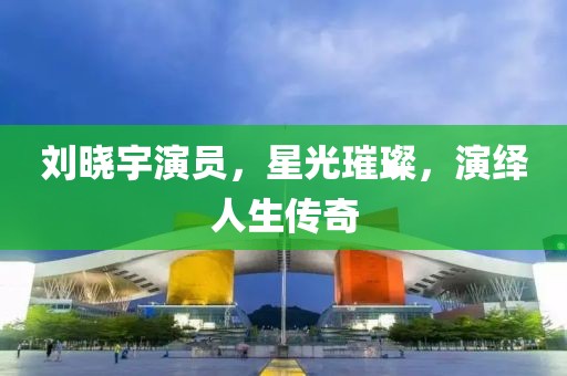 刘晓宇演员，星光璀璨，演绎人生传奇