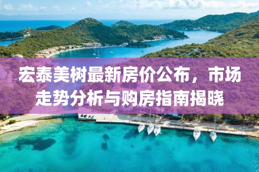 宏泰美树最新房价公布，市场走势分析与购房指南揭晓