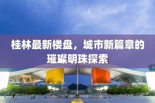 桂林最新楼盘，城市新篇章的璀璨明珠探索