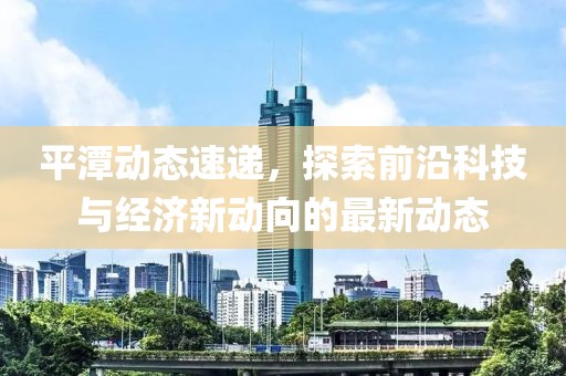 平潭动态速递，探索前沿科技与经济新动向的最新动态