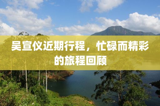 吴宣仪近期行程，忙碌而精彩的旅程回顾