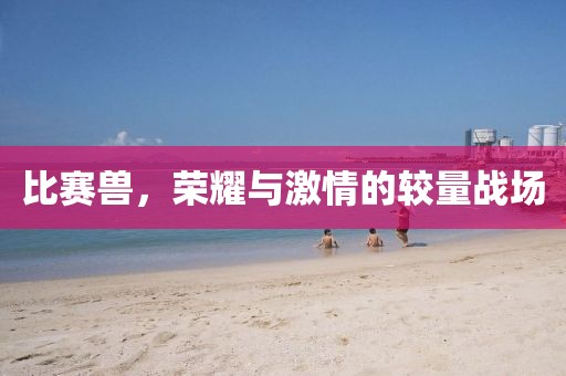 比赛兽，荣耀与激情的较量战场