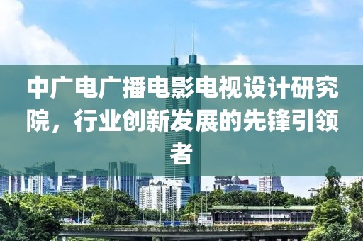 中广电广播电影电视设计研究院，行业创新发展的先锋引领者