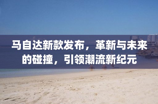 马自达新款发布，革新与未来的碰撞，引领潮流新纪元