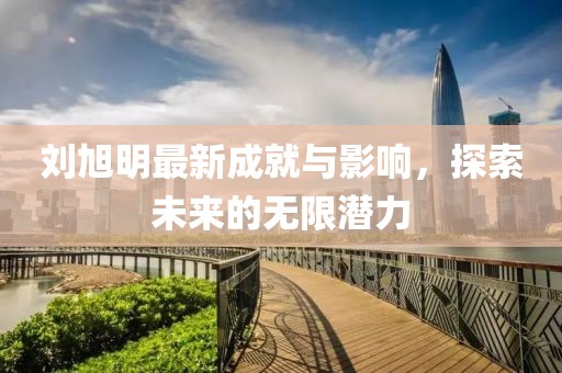 刘旭明最新成就与影响，探索未来的无限潜力