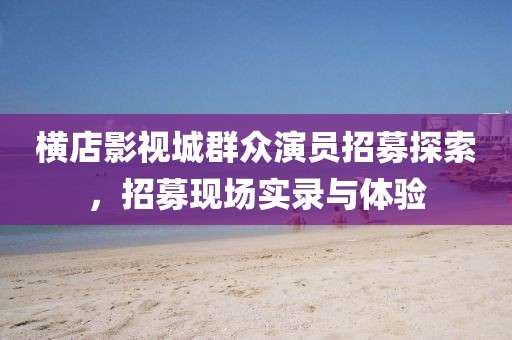横店影视城群众演员招募探索，招募现场实录与体验