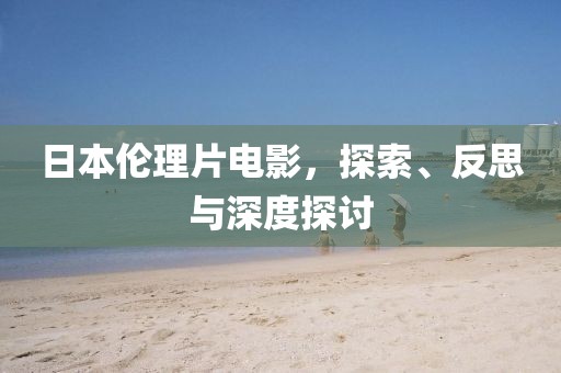 日本伦理片电影，探索、反思与深度探讨