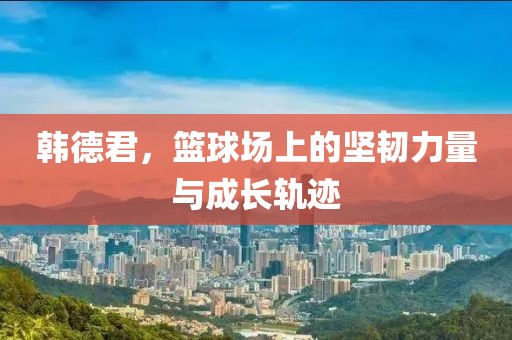韩德君，篮球场上的坚韧力量与成长轨迹
