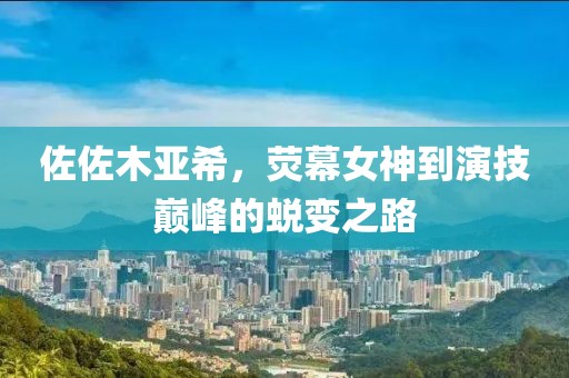 佐佐木亚希，荧幕女神到演技巅峰的蜕变之路