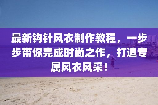 最新钩针风衣制作教程，一步步带你完成时尚之作，打造专属风衣风采！